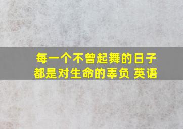 每一个不曾起舞的日子都是对生命的辜负 英语